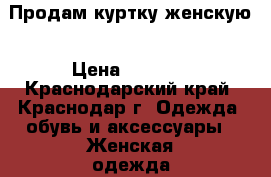 Продам куртку женскую › Цена ­ 1 000 - Краснодарский край, Краснодар г. Одежда, обувь и аксессуары » Женская одежда и обувь   . Краснодарский край,Краснодар г.